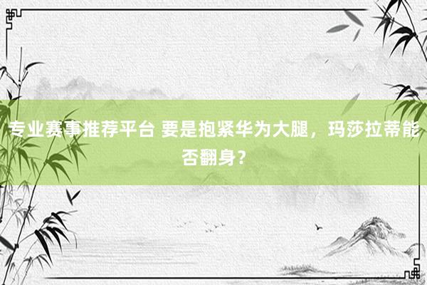 专业赛事推荐平台 要是抱紧华为大腿，玛莎拉蒂能否翻身？