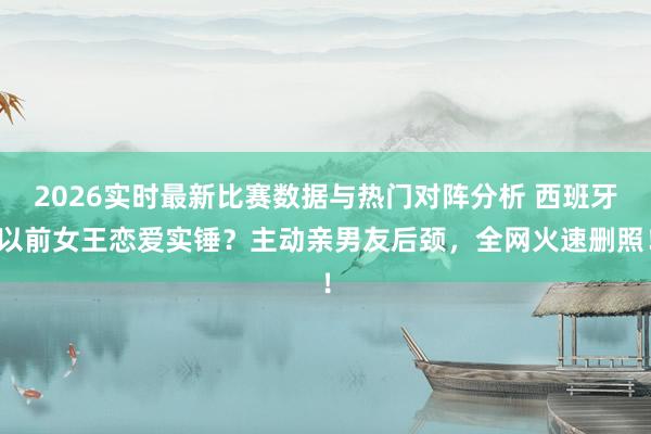2026实时最新比赛数据与热门对阵分析 西班牙以前女王恋爱实锤？主动亲男友后颈，全网火速删照！
