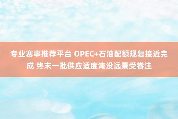专业赛事推荐平台 OPEC+石油配额规复接近完成 终末一批供应适度淹没远景受眷注