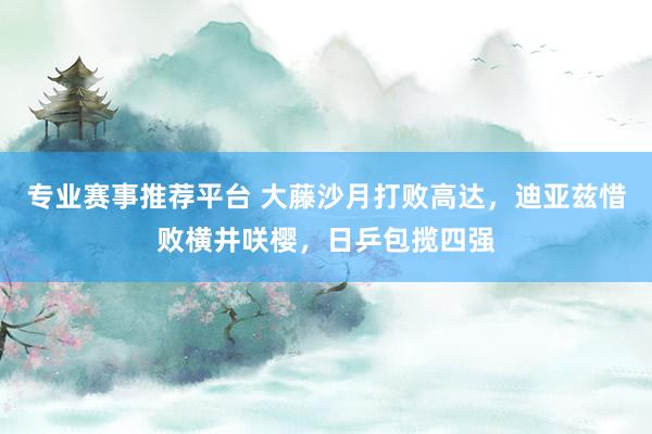 专业赛事推荐平台 大藤沙月打败高达，迪亚兹惜败横井咲樱，日乒包揽四强