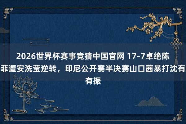 2026世界杯赛事竞猜中国官网 17-7卓绝陈雨菲遭安洗莹逆转，印尼公开赛半决赛山口茜暴打沈有振