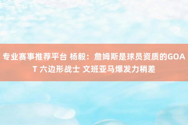 专业赛事推荐平台 杨毅：詹姆斯是球员资质的GOAT 六边形战士 文班亚马爆发力稍差