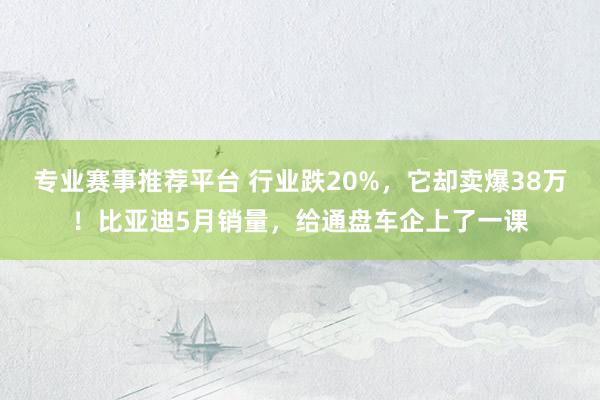 专业赛事推荐平台 行业跌20%，它却卖爆38万！比亚迪5月销量，给通盘车企上了一课
