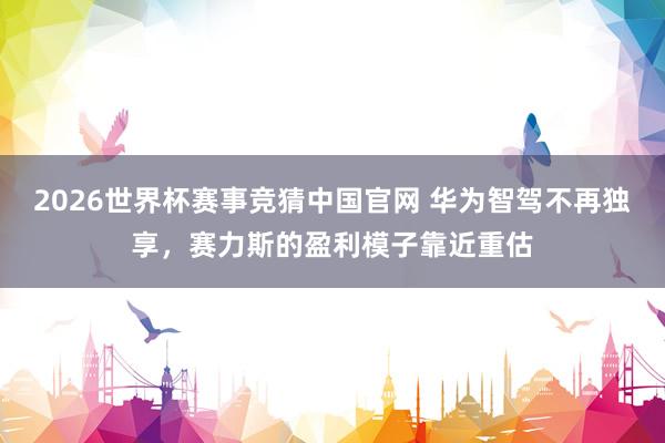 2026世界杯赛事竞猜中国官网 华为智驾不再独享，赛力斯的盈利模子靠近重估