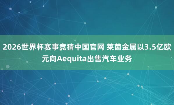 2026世界杯赛事竞猜中国官网 莱茵金属以3.5亿欧元向Aequita出售汽车业务