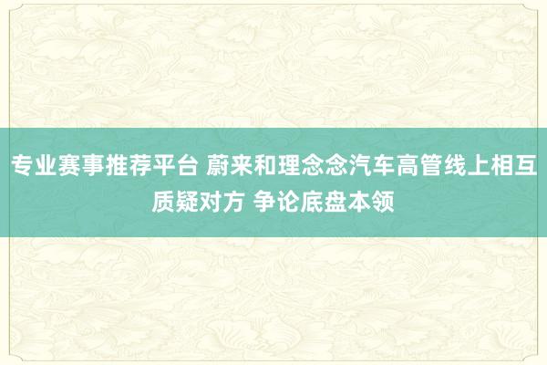 专业赛事推荐平台 蔚来和理念念汽车高管线上相互质疑对方 争论底盘本领