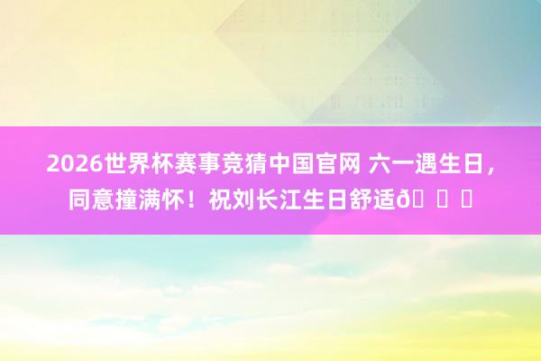 2026世界杯赛事竞猜中国官网 六一遇生日，同意撞满怀！祝刘长江生日舒适🎂