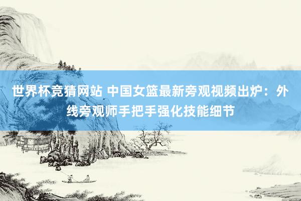 世界杯竞猜网站 中国女篮最新旁观视频出炉：外线旁观师手把手强化技能细节