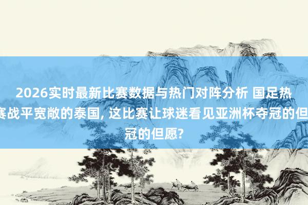 2026实时最新比赛数据与热门对阵分析 国足热身赛战平宽敞的泰国， 这比赛让球迷看见亚洲杯夺冠的但愿?