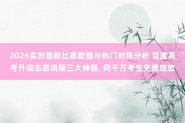 2026实时最新比赛数据与热门对阵分析 百度高考升级志愿填报三大神器， 向千万考生免费绽放