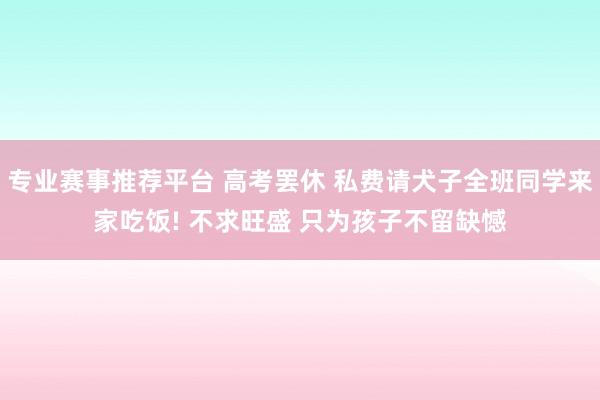 专业赛事推荐平台 高考罢休 私费请犬子全班同学来家吃饭! 不求旺盛 只为孩子不留缺憾
