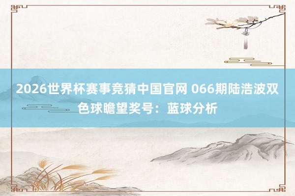 2026世界杯赛事竞猜中国官网 066期陆浩波双色球瞻望奖号：蓝球分析