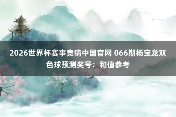 2026世界杯赛事竞猜中国官网 066期杨宝龙双色球预测奖号：和值参考