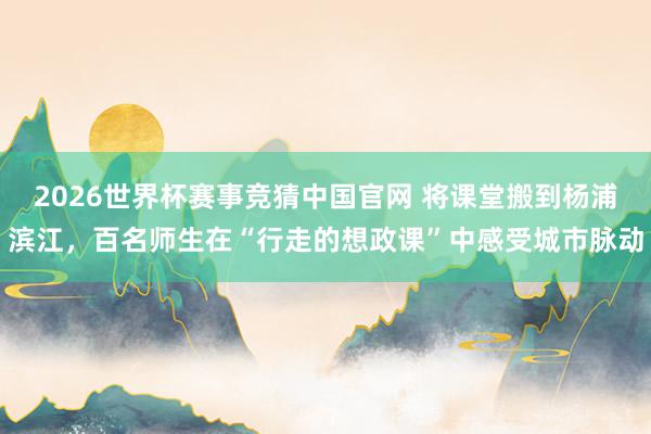 2026世界杯赛事竞猜中国官网 将课堂搬到杨浦滨江，百名师生在“行走的想政课”中感受城市脉动