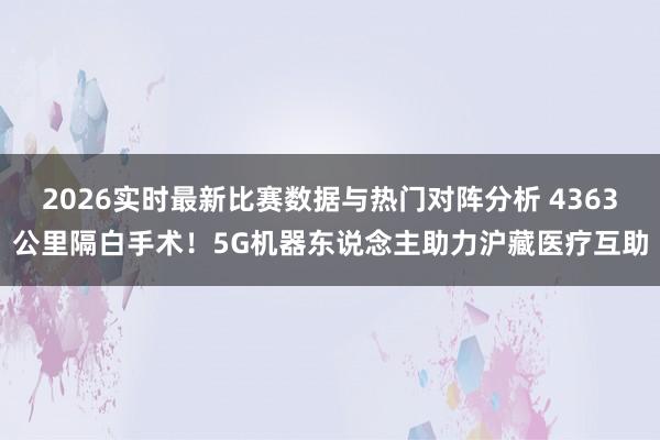 2026实时最新比赛数据与热门对阵分析 4363公里隔白手术！5G机器东说念主助力沪藏医疗互助