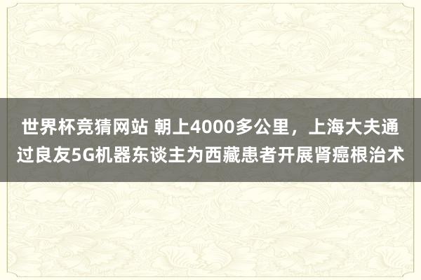 世界杯竞猜网站 朝上4000多公里，上海大夫通过良友5G机器东谈主为西藏患者开展肾癌根治术