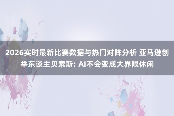2026实时最新比赛数据与热门对阵分析 亚马逊创举东谈主贝索斯: AI不会变成大界限休闲