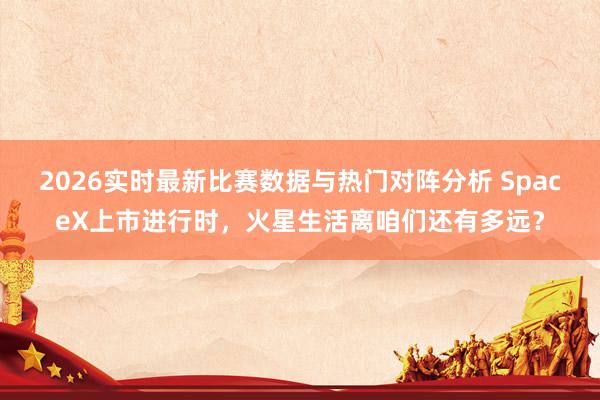 2026实时最新比赛数据与热门对阵分析 SpaceX上市进行时,火星生活离咱们还有多远?