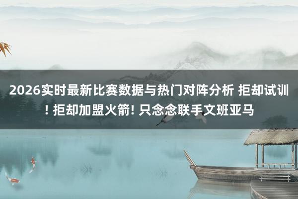 2026实时最新比赛数据与热门对阵分析 拒却试训! 拒却加盟火箭! 只念念联手文班亚马