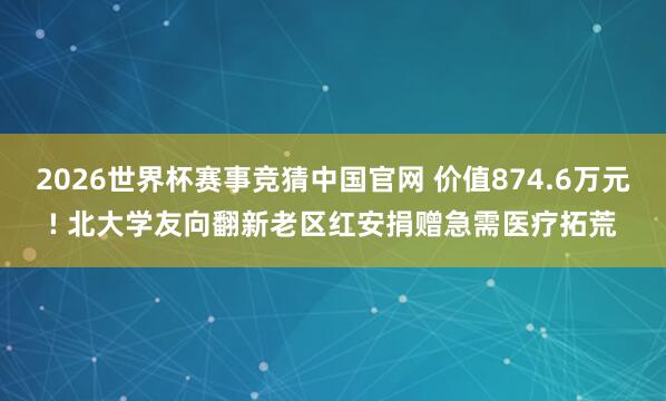 2026世界杯赛事竞猜中国官网 价值874.6万元! 北大学友向翻新老区红安捐赠急需医疗拓荒