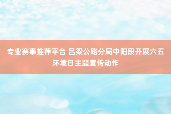 专业赛事推荐平台 吕梁公路分局中阳段开展六五环境日主题宣传动作