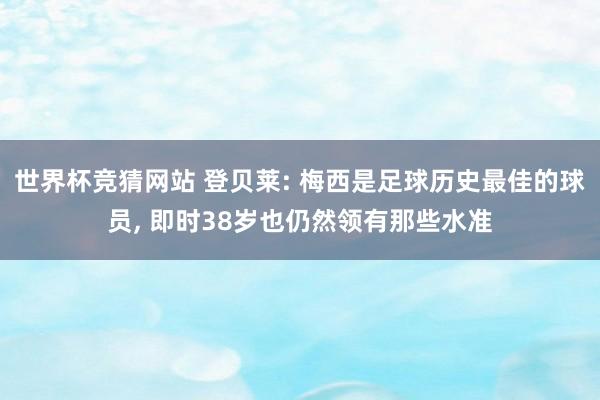 世界杯竞猜网站 登贝莱: 梅西是足球历史最佳的球员， 即时38岁也仍然领有那些水准