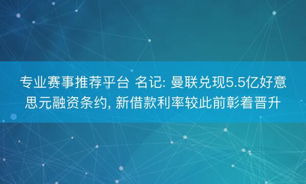 专业赛事推荐平台 名记: 曼联兑现5.5亿好意思元融资条约， 新借款利率较此前彰着晋升