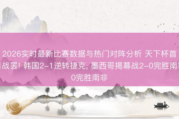 2026实时最新比赛数据与热门对阵分析 天下杯首日战罢! 韩国2-1逆转捷克， 墨西哥揭幕战2-0完胜南非