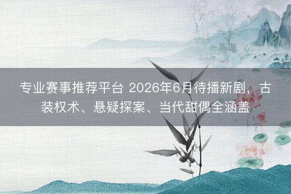 专业赛事推荐平台 2026年6月待播新剧，古装权术、悬疑探案、当代甜偶全涵盖