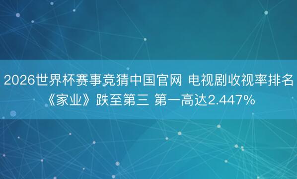 2026世界杯赛事竞猜中国官网 电视剧收视率排名《家业》跌至第三 第一高达2.447%