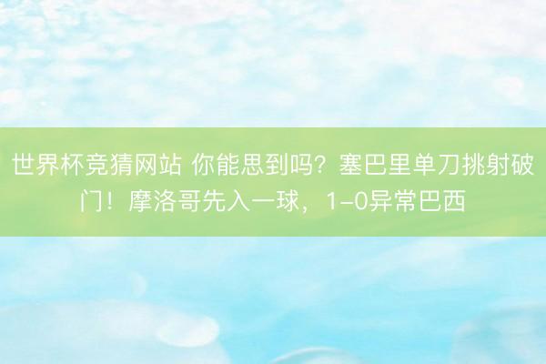 世界杯竞猜网站 你能思到吗？塞巴里单刀挑射破门！摩洛哥先入一球，1-0异常巴西