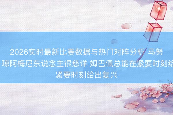 2026实时最新比赛数据与热门对阵分析 马努·科内：琼阿梅尼东说念主很慈详 姆巴佩总能在紧要时刻给出复兴