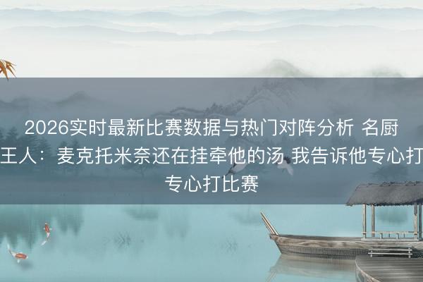 2026实时最新比赛数据与热门对阵分析 名厨拉姆王人：麦克托米奈还在挂牵他的汤 我告诉他专心打比赛