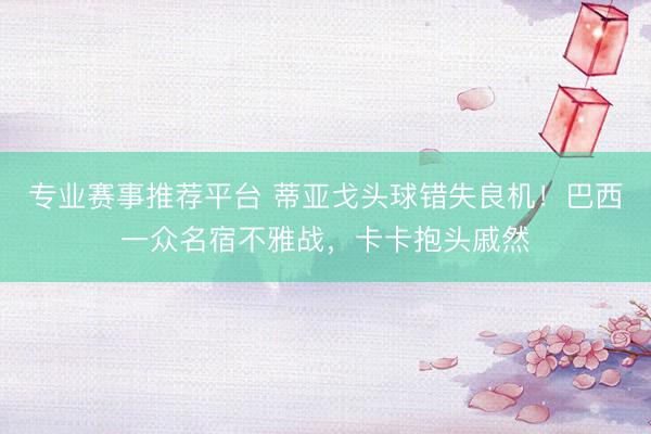 专业赛事推荐平台 蒂亚戈头球错失良机！巴西一众名宿不雅战，卡卡抱头戚然