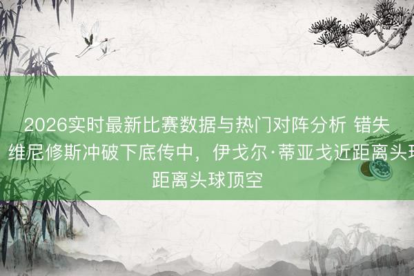 2026实时最新比赛数据与热门对阵分析 错失良机！维尼修斯冲破下底传中，伊戈尔·蒂亚戈近距离头球顶空