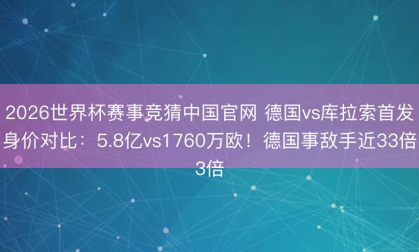 2026世界杯赛事竞猜中国官网 德国vs库拉索首发身价对比：5.8亿vs1760万欧！德国事敌手近33倍