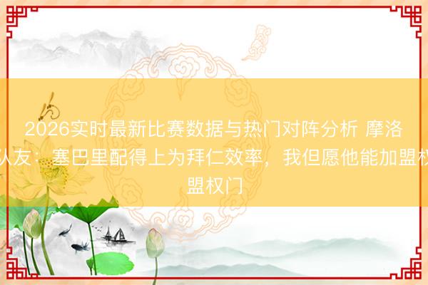 2026实时最新比赛数据与热门对阵分析 摩洛哥队友：塞巴里配得上为拜仁效率，我但愿他能加盟权门