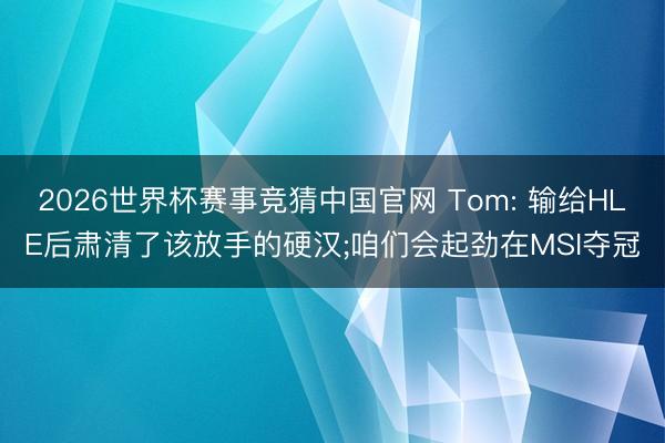 2026世界杯赛事竞猜中国官网 Tom: 输给HLE后肃清了该放手的硬汉;咱们会起劲在MSI夺冠