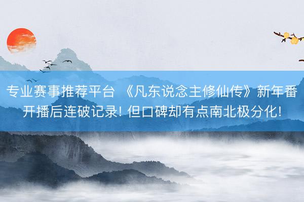 专业赛事推荐平台 《凡东说念主修仙传》新年番开播后连破记录! 但口碑却有点南北极分化!