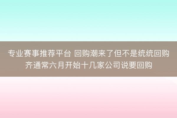 专业赛事推荐平台 回购潮来了但不是统统回购齐通常六月开始十几家公司说要回购