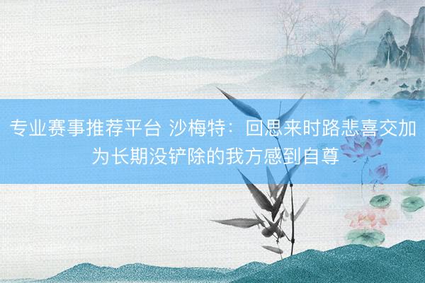 专业赛事推荐平台 沙梅特：回思来时路悲喜交加 为长期没铲除的我方感到自尊
