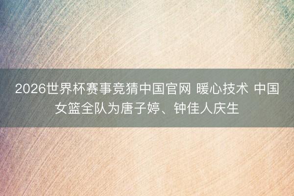 2026世界杯赛事竞猜中国官网 暖心技术 中国女篮全队为唐子婷、钟佳人庆生