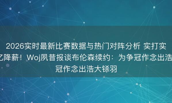 2026实时最新比赛数据与热门对阵分析 实打实的1.1亿降薪!Woj夙昔报谈布伦森续约:为争冠作念出浩大铩羽