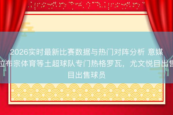 2026实时最新比赛数据与热门对阵分析 意媒：特拉布宗体育等土超球队专门热格罗瓦，尤文悦目出售球员