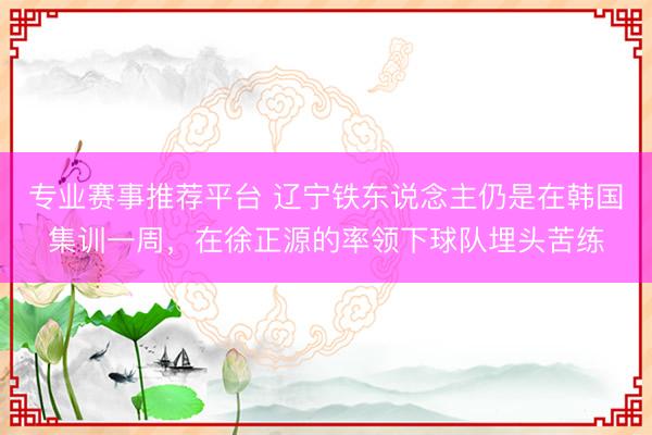 专业赛事推荐平台 辽宁铁东说念主仍是在韩国集训一周,在徐正源的率领下球队埋头苦练
