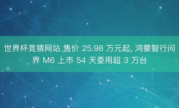 世界杯竞猜网站 售价 25.98 万元起, 鸿蒙智行问界 M6 上市 54 天委用超 3 万台