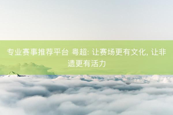 专业赛事推荐平台 粤超: 让赛场更有文化， 让非遗更有活力