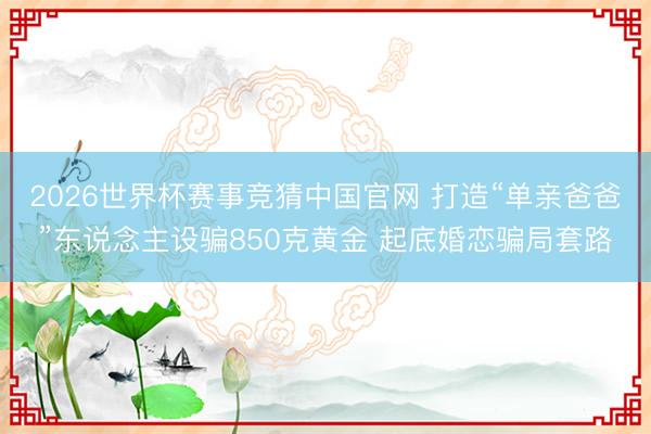 2026世界杯赛事竞猜中国官网 打造“单亲爸爸”东说念主设骗850克黄金 起底婚恋骗局套路