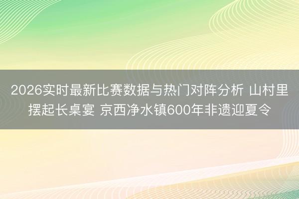 2026实时最新比赛数据与热门对阵分析 山村里摆起长桌宴 京西净水镇600年非遗迎夏令