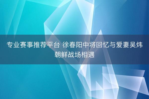 专业赛事推荐平台 徐春阳中将回忆与爱妻吴炜朝鲜战场相遇